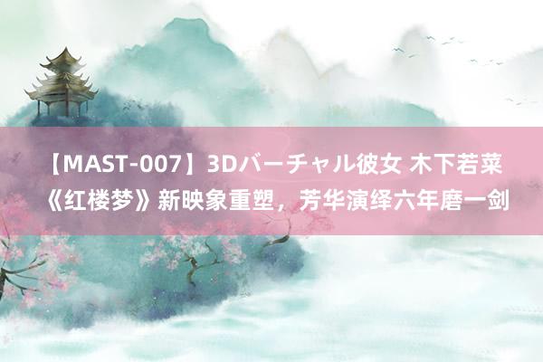 【MAST-007】3Dバーチャル彼女 木下若菜 《红楼梦》新映象重塑，芳华演绎六年磨一剑