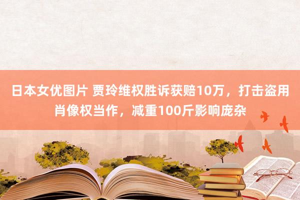 日本女优图片 贾玲维权胜诉获赔10万，打击盗用肖像权当作，减重100斤影响庞杂