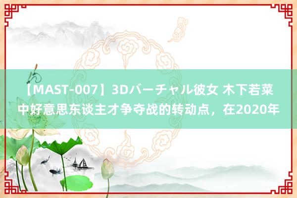 【MAST-007】3Dバーチャル彼女 木下若菜 中好意思东谈主才争夺战的转动点，在2020年