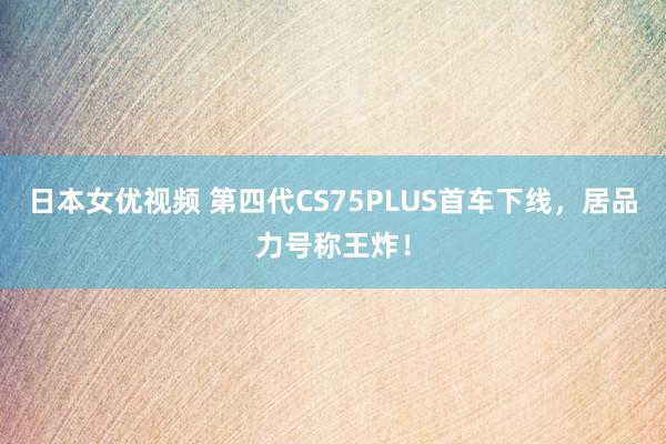 日本女优视频 第四代CS75PLUS首车下线，居品力号称王炸！