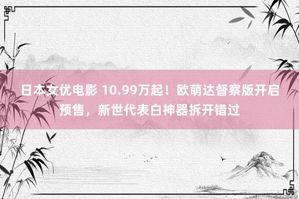 日本女优电影 10.99万起！欧萌达督察版开启预售，新世代表白神器拆开错过