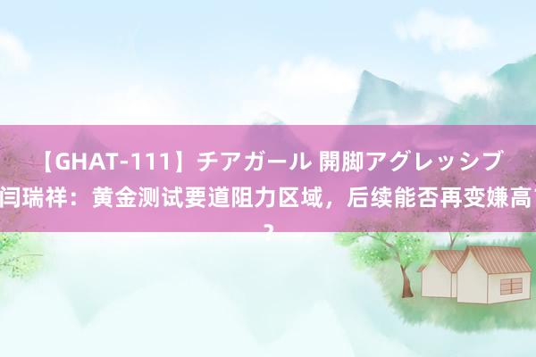 【GHAT-111】チアガール 開脚アグレッシブ 闫瑞祥：黄金测试要道阻力区域，后续能否再变嫌高？