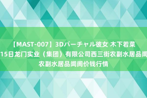 【MAST-007】3Dバーチャル彼女 木下若菜 2024年8月15日龙门实业（集团）有限公司西三街农副水居品阛阓价钱行情