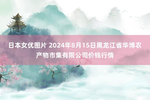 日本女优图片 2024年8月15日黑龙江省华博农产物市集有限公司价钱行情