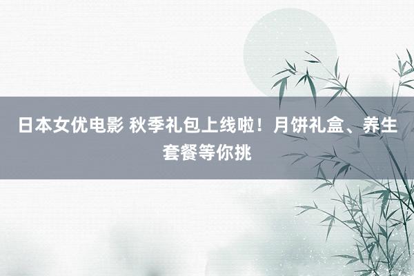 日本女优电影 秋季礼包上线啦！月饼礼盒、养生套餐等你挑