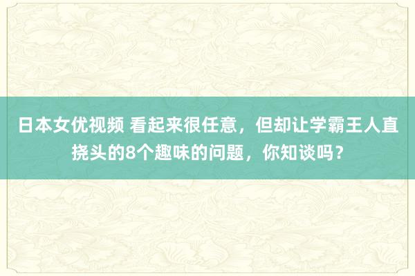 日本女优视频 看起来很任意，但却让学霸王人直挠头的8个趣味的问题，你知谈吗？