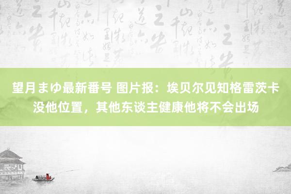 望月まゆ最新番号 图片报：埃贝尔见知格雷茨卡没他位置，其他东谈主健康他将不会出场