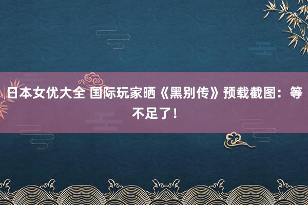 日本女优大全 国际玩家晒《黑别传》预载截图：等不足了！