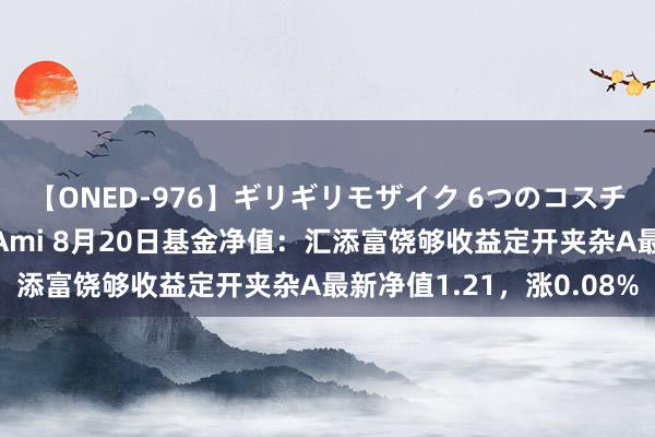 【ONED-976】ギリギリモザイク 6つのコスチュームでパコパコ！ Ami 8月20日基金净值：汇添富饶够收益定开夹杂A最新净值1.21，涨0.08%