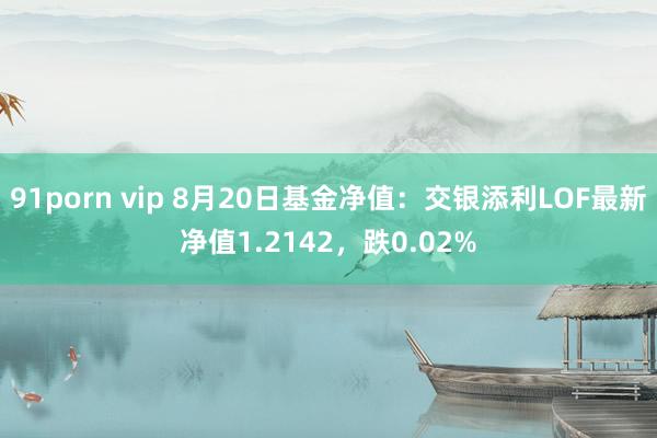 91porn vip 8月20日基金净值：交银添利LOF最新净值1.2142，跌0.02%