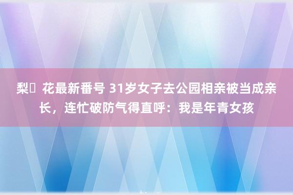 梨々花最新番号 31岁女子去公园相亲被当成亲长，连忙破防气得直呼：我是年青女孩