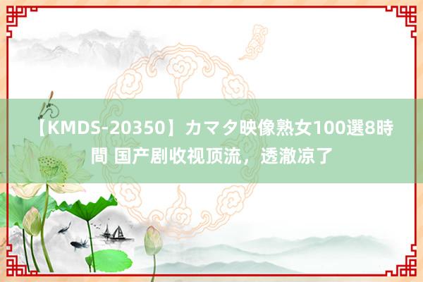 【KMDS-20350】カマタ映像熟女100選8時間 国产剧收视顶流，透澈凉了