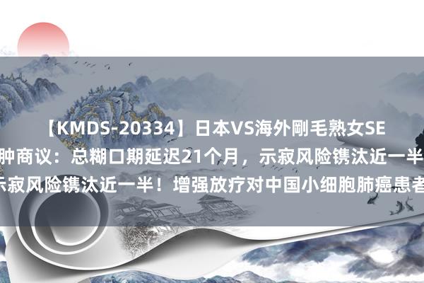 【KMDS-20334】日本VS海外剛毛熟女SEX対決！！40人8時間 北肿商议：总糊口期延迟21个月，示寂风险镌汰近一半！增强放疗对中国小细胞肺癌患者安全有用