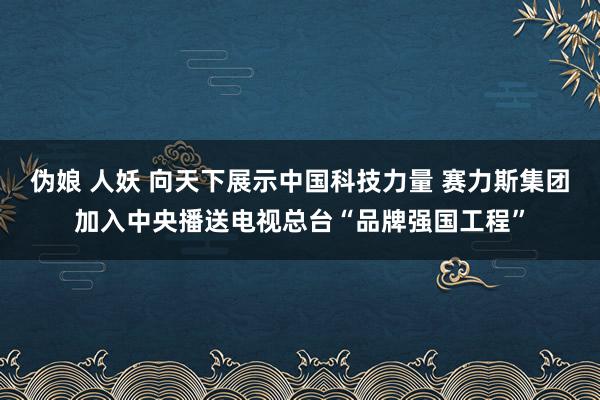 伪娘 人妖 向天下展示中国科技力量 赛力斯集团加入中央播送电视总台“品牌强国工程”