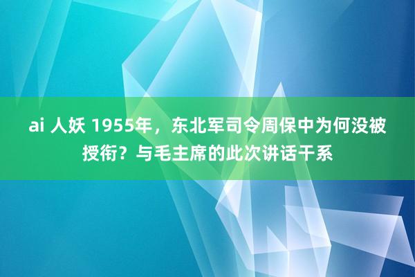 ai 人妖 1955年，东北军司令周保中为何没被授衔？与毛主席的此次讲话干系