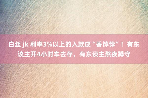 白丝 jk 利率3%以上的入款成“香饽饽”！有东谈主开4小时车去存，有东谈主熬夜蹲守