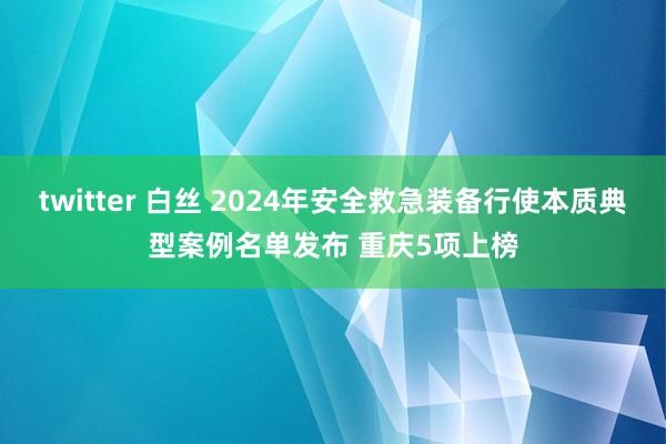 twitter 白丝 2024年安全救急装备行使本质典型案例名单发布 重庆5项上榜