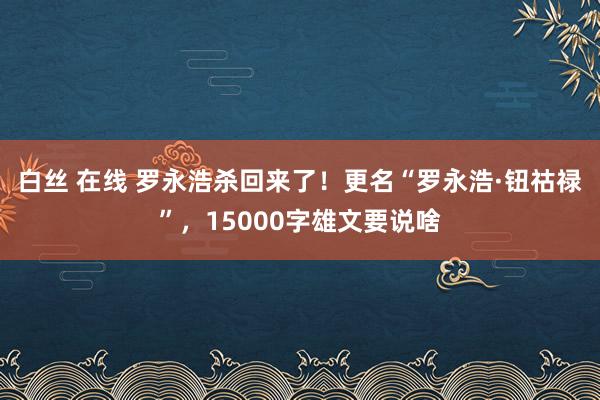 白丝 在线 罗永浩杀回来了！更名“罗永浩·钮祜禄”，15000字雄文要说啥