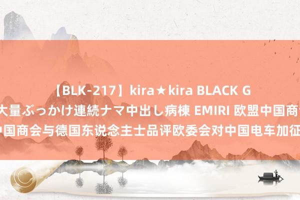 【BLK-217】kira★kira BLACK GAL黒ギャルご奉仕ナース 大量ぶっかけ連続ナマ中出し病棟 EMIRI 欧盟中国商会与德国东说念主士品评欧委会对中国电车加征关税，酬酢部回复