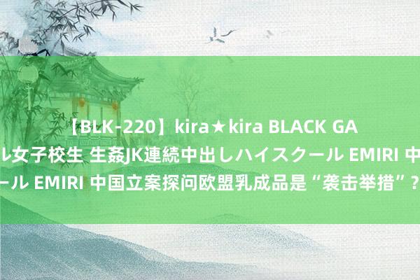 【BLK-220】kira★kira BLACK GAL 留年5年目のお姉黒ギャル女子校生 生姦JK連続中出しハイスクール EMIRI 中国立案探问欧盟乳成品是“袭击举措”？商务部酬报