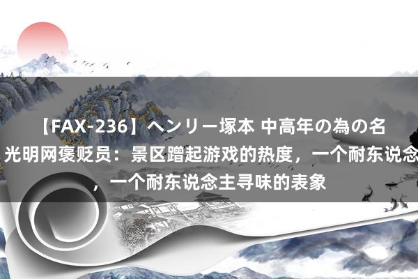 【FAX-236】ヘンリー塚本 中高年の為の名作裏ビデオ集 光明网褒贬员：景区蹭起游戏的热度，一个耐东说念主寻味的表象