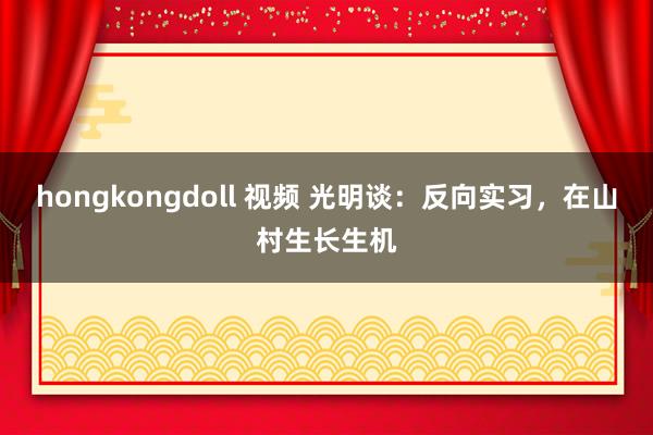 hongkongdoll 视频 光明谈：反向实习，在山村生长生机