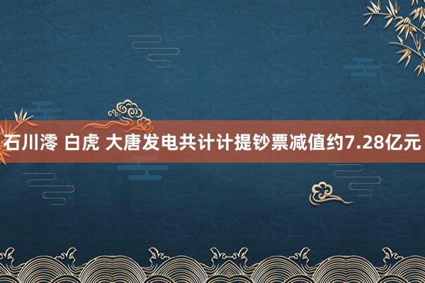 石川澪 白虎 大唐发电共计计提钞票减值约7.28亿元