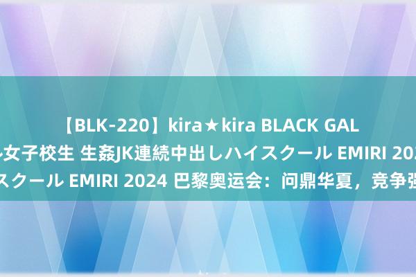 【BLK-220】kira★kira BLACK GAL 留年5年目のお姉黒ギャル女子校生 生姦JK連続中出しハイスクール EMIRI 2024 巴黎奥运会：问鼎华夏，竞争强烈