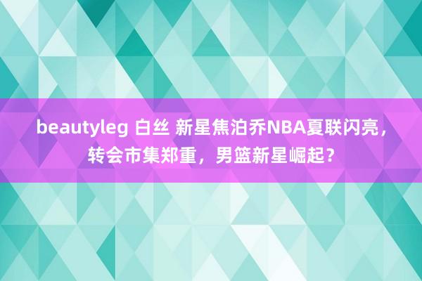 beautyleg 白丝 新星焦泊乔NBA夏联闪亮，转会市集郑重，男篮新星崛起？