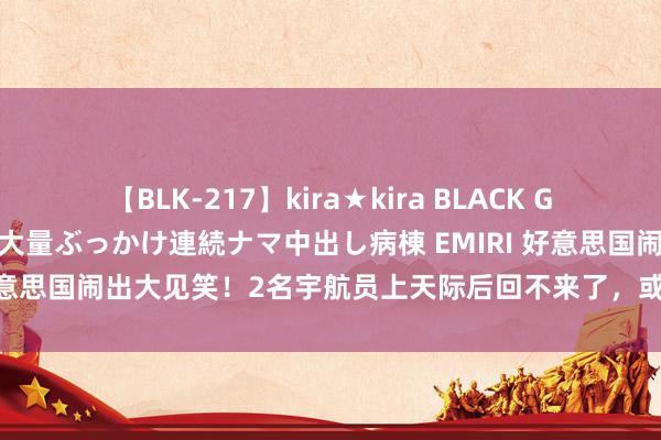 【BLK-217】kira★kira BLACK GAL黒ギャルご奉仕ナース 大量ぶっかけ連続ナマ中出し病棟 EMIRI 好意思国闹出大见笑！2名宇航员上天际后回不来了，或乞助中国赞理？