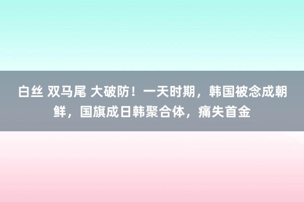 白丝 双马尾 大破防！一天时期，韩国被念成朝鲜，国旗成日韩聚合体，痛失首金