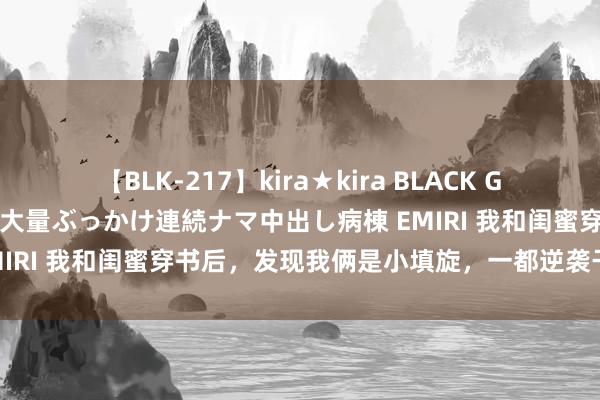 【BLK-217】kira★kira BLACK GAL黒ギャルご奉仕ナース 大量ぶっかけ連続ナマ中出し病棟 EMIRI 我和闺蜜穿书后，发现我俩是小填旋，一都逆袭干掉男主