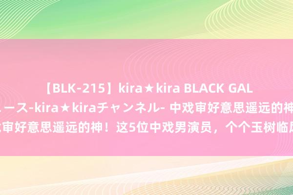 【BLK-215】kira★kira BLACK GAL 黒ギャル・EMIRIプロデュース-kira★kiraチャンネル- 中戏审好意思遥远的神！这5位中戏男演员，个个玉树临风，惊艳不雅众