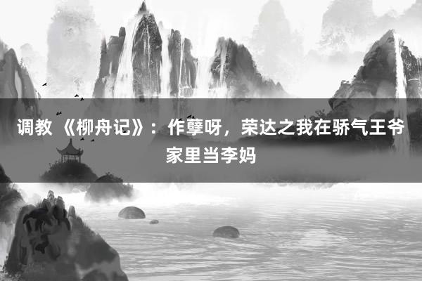 调教 《柳舟记》：作孽呀，荣达之我在骄气王爷家里当李妈