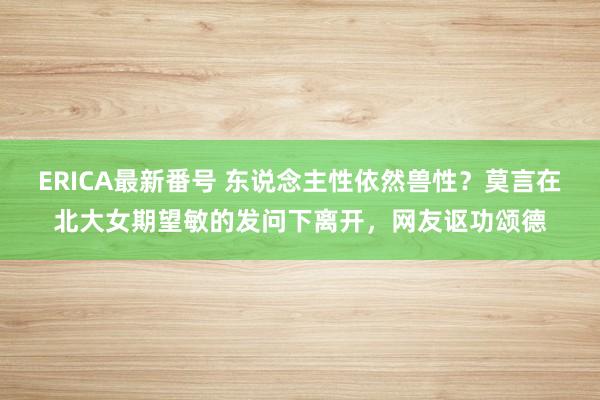 ERICA最新番号 东说念主性依然兽性？莫言在北大女期望敏的发问下离开，网友讴功颂德