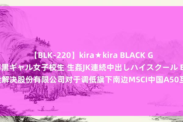 【BLK-220】kira★kira BLACK GAL 留年5年目のお姉黒ギャル女子校生 生姦JK連続中出しハイスクール EMIRI 中国A50ETF: 南边基金解决股份有限公司对于调低旗下南边MSCI中国A50互联互通交游型敞开式指数证券投资基金及聚会基金基金费率并革命基金合同的公告