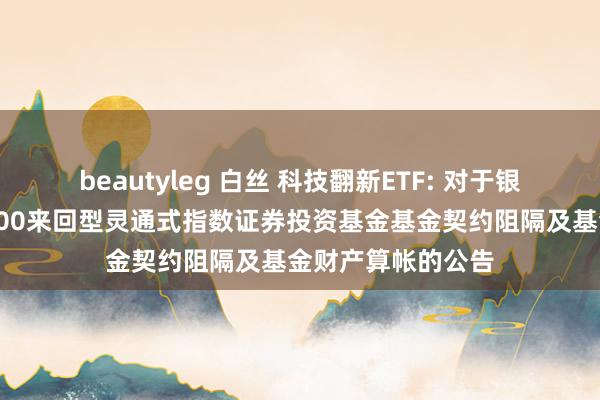 beautyleg 白丝 科技翻新ETF: 对于银华中证研发翻新100来回型灵通式指数证券投资基金基金契约阻隔及基金财产算帐的公告