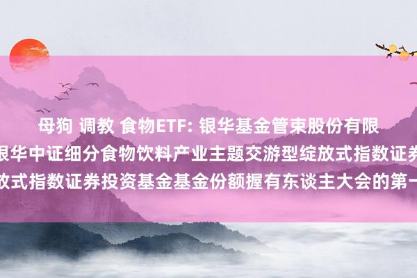 母狗 调教 食物ETF: 银华基金管束股份有限公司对于以通信式样召开银华中证细分食物饮料产业主题交游型绽放式指数证券投资基金基金份额握有东谈主大会的第一次指示性公告