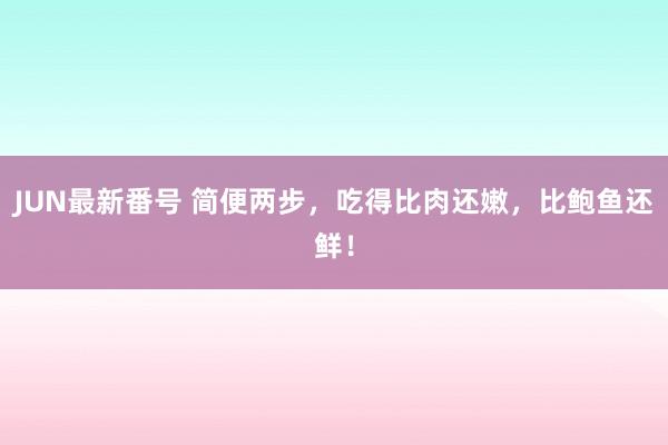 JUN最新番号 简便两步，吃得比肉还嫩，比鲍鱼还鲜！