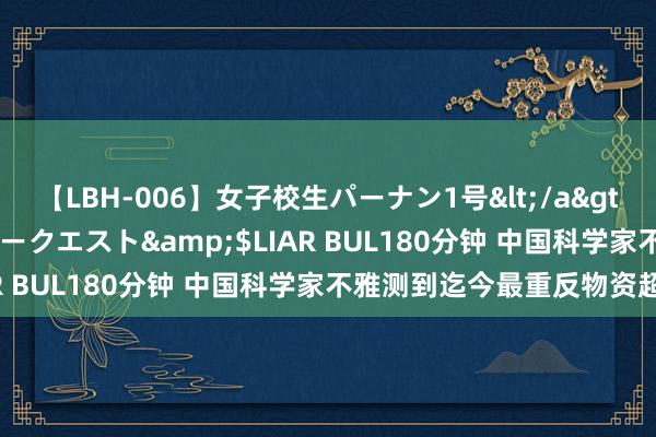 【LBH-006】女子校生パーナン1号</a>2008-05-14グローリークエスト&$LIAR BUL180分钟 中国科学家不雅测到迄今最重反物资超核