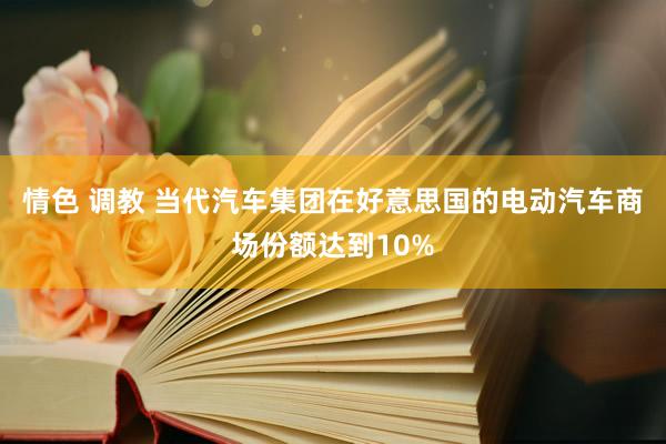 情色 调教 当代汽车集团在好意思国的电动汽车商场份额达到10%