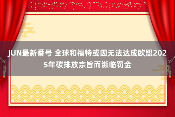 JUN最新番号 全球和福特或因无法达成欧盟2025年碳排放宗旨而濒临罚金