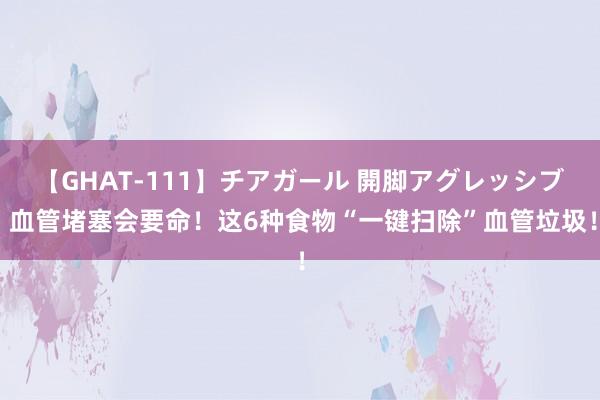 【GHAT-111】チアガール 開脚アグレッシブ 血管堵塞会要命！这6种食物“一键扫除”血管垃圾！