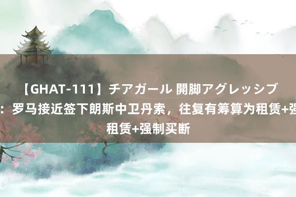 【GHAT-111】チアガール 開脚アグレッシブ 罗马诺：罗马接近签下朗斯中卫丹索，往复有筹算为租赁+强制买断