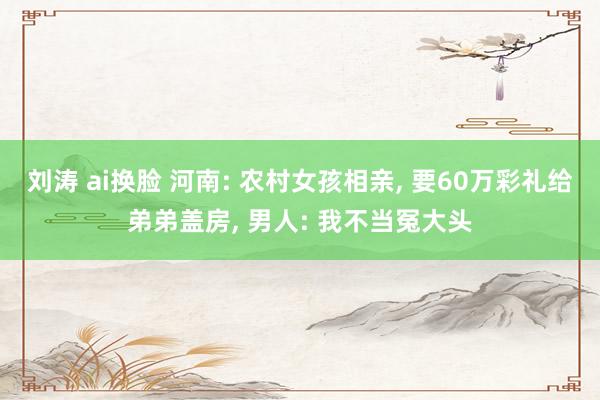 刘涛 ai换脸 河南: 农村女孩相亲， 要60万彩礼给弟弟盖房， 男人: 我不当冤大头