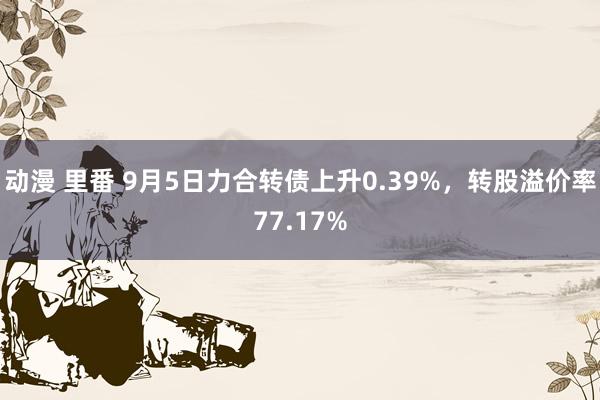 动漫 里番 9月5日力合转债上升0.39%，转股溢价率77.17%