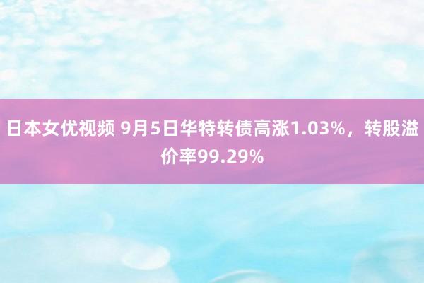 日本女优视频 9月5日华特转债高涨1.03%，转股溢价率99.29%