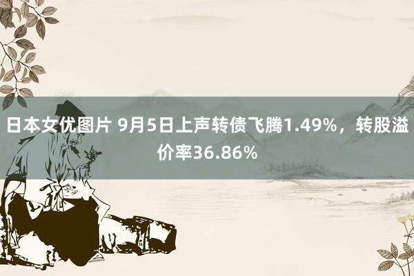 日本女优图片 9月5日上声转债飞腾1.49%，转股溢价率36.86%