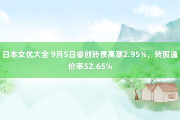 日本女优大全 9月5日睿创转债高潮2.95%，转股溢价率52.65%