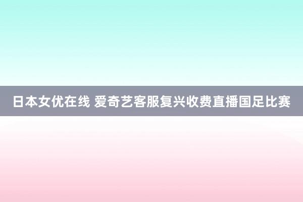 日本女优在线 爱奇艺客服复兴收费直播国足比赛